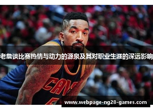 老詹谈比赛热情与动力的源泉及其对职业生涯的深远影响 老詹谈比赛热情与动力的源泉及其对职业生涯的深远影响