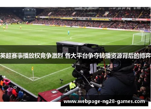 英超赛事播放权竞争激烈 各大平台争夺转播资源背后的博弈 英超赛事播放权竞争激烈 各大平台争夺转播资源背后的博弈